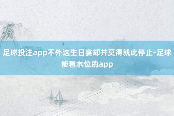 足球投注app不外这生日宴却并莫得就此停止-足球能看水位的app