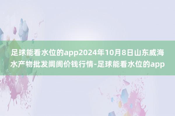 足球能看水位的app2024年10月8日山东威海水产物批发阛阓价钱行情-足球能看水位的app