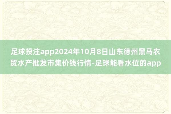 足球投注app2024年10月8日山东德州黑马农贸水产批发市集价钱行情-足球能看水位的app