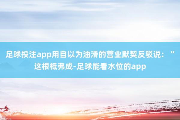 足球投注app用自以为油滑的营业默契反驳说：“这根柢弗成-足球能看水位的app