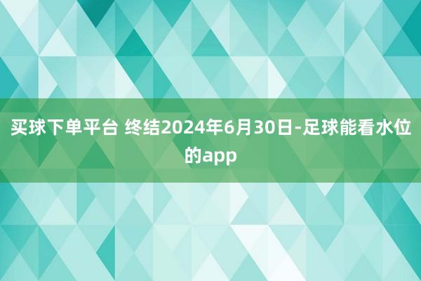 买球下单平台 　　终结2024年6月30日-足球能看水位的app