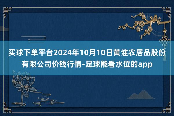 买球下单平台2024年10月10日黄淮农居品股份有限公司价钱行情-足球能看水位的app