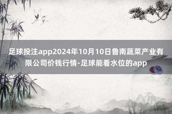 足球投注app2024年10月10日鲁南蔬菜产业有限公司价钱行情-足球能看水位的app