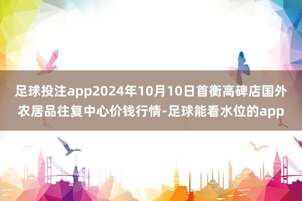 足球投注app2024年10月10日首衡高碑店国外农居品往复中心价钱行情-足球能看水位的app