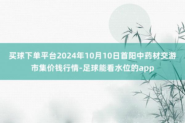 买球下单平台2024年10月10日首阳中药材交游市集价钱行情-足球能看水位的app