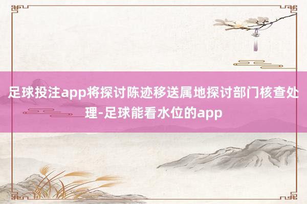 足球投注app将探讨陈迹移送属地探讨部门核查处理-足球能看水位的app