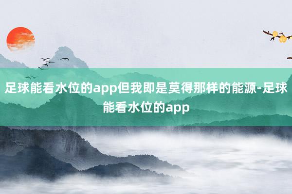 足球能看水位的app但我即是莫得那样的能源-足球能看水位的app