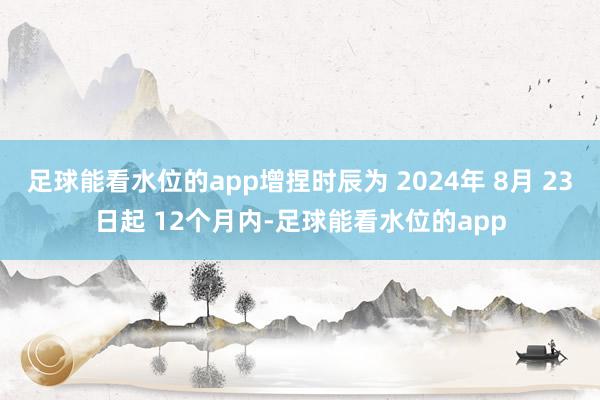 足球能看水位的app增捏时辰为 2024年 8月 23日起 12个月内-足球能看水位的app