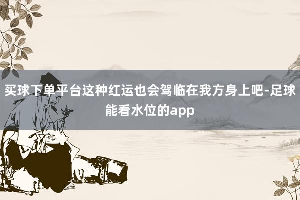 买球下单平台这种红运也会驾临在我方身上吧-足球能看水位的app