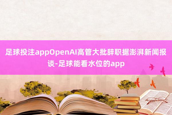 足球投注appOpenAI高管大批辞职据澎湃新闻报谈-足球能看水位的app