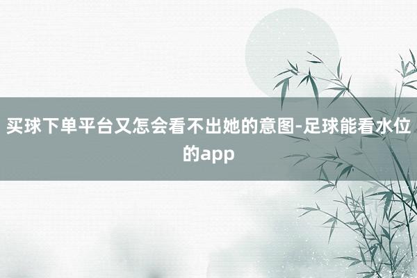 买球下单平台又怎会看不出她的意图-足球能看水位的app