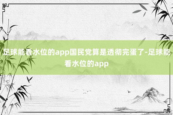 足球能看水位的app国民党算是透彻完蛋了-足球能看水位的app