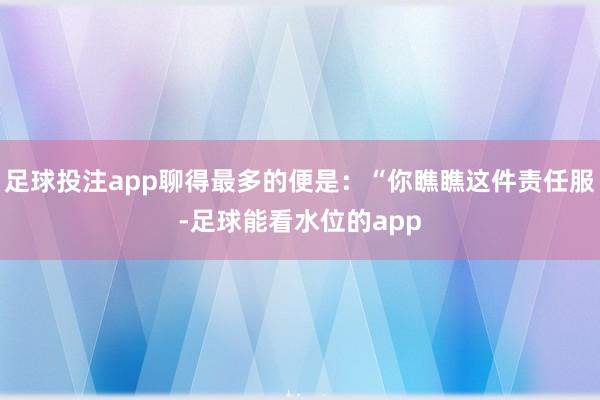 足球投注app聊得最多的便是：“你瞧瞧这件责任服-足球能看水位的app