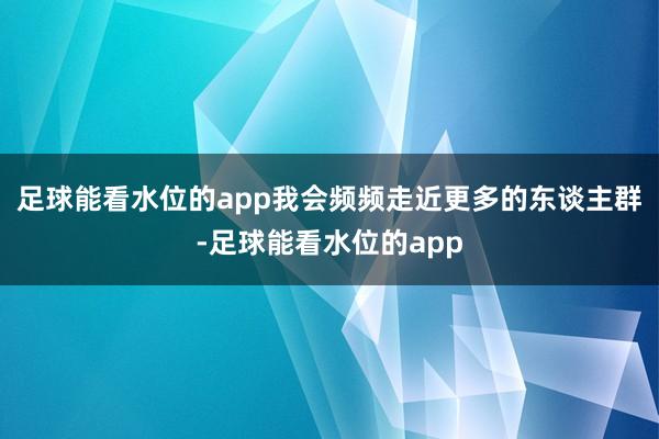 足球能看水位的app我会频频走近更多的东谈主群-足球能看水位的app