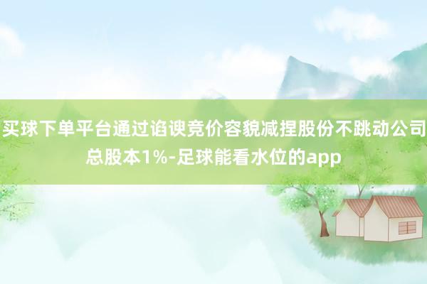 买球下单平台通过谄谀竞价容貌减捏股份不跳动公司总股本1%-足球能看水位的app