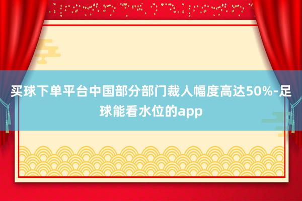 买球下单平台中国部分部门裁人幅度高达50%-足球能看水位的app