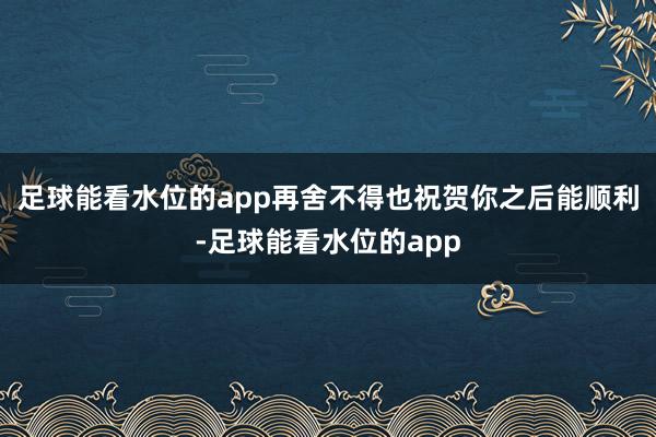 足球能看水位的app再舍不得也祝贺你之后能顺利-足球能看水位的app