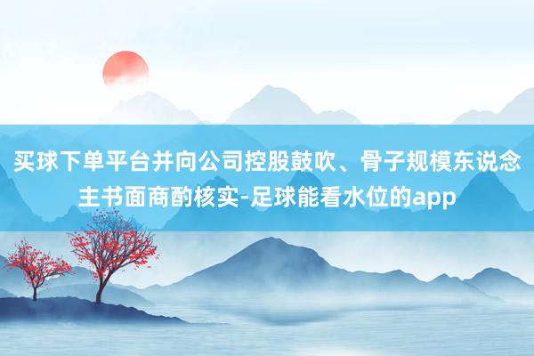 买球下单平台并向公司控股鼓吹、骨子规模东说念主书面商酌核实-足球能看水位的app