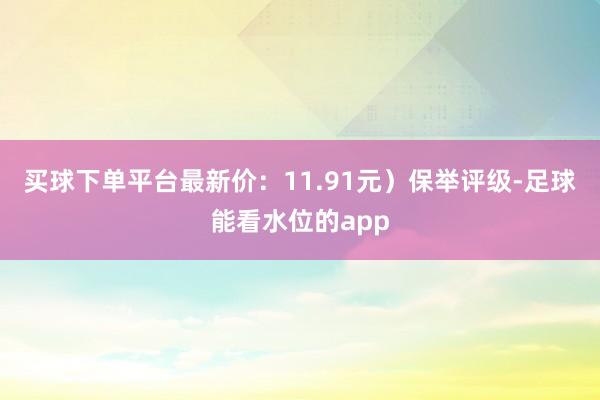 买球下单平台最新价：11.91元）保举评级-足球能看水位的app