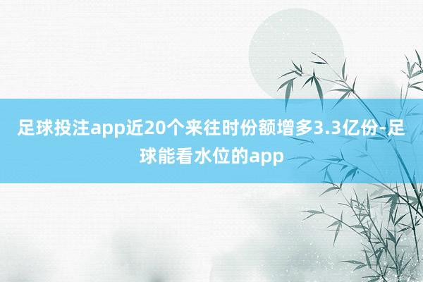 足球投注app近20个来往时份额增多3.3亿份-足球能看水位的app