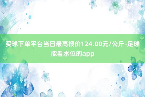 买球下单平台当日最高报价124.00元/公斤-足球能看水位的app