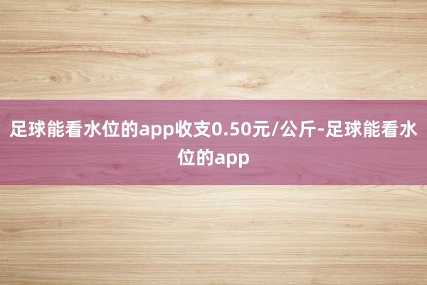 足球能看水位的app收支0.50元/公斤-足球能看水位的app