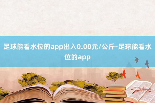 足球能看水位的app出入0.00元/公斤-足球能看水位的app