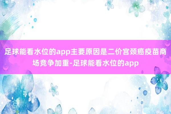 足球能看水位的app主要原因是二价宫颈癌疫苗商场竞争加重-足球能看水位的app