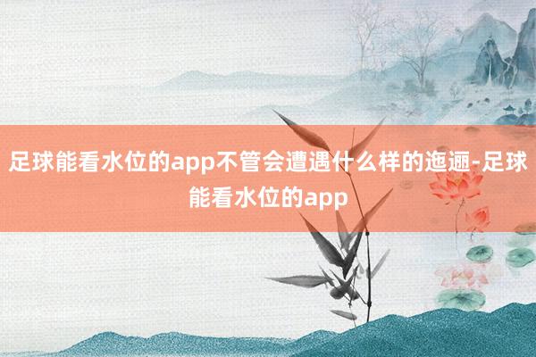 足球能看水位的app不管会遭遇什么样的迤逦-足球能看水位的app