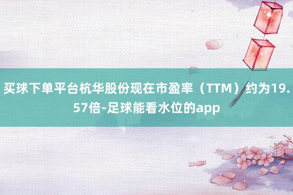 买球下单平台杭华股份现在市盈率（TTM）约为19.57倍-足球能看水位的app