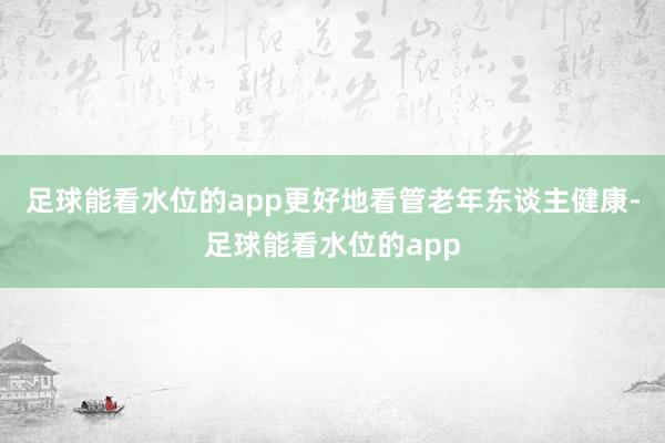 足球能看水位的app更好地看管老年东谈主健康-足球能看水位的app