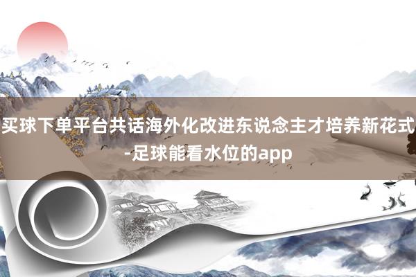 买球下单平台共话海外化改进东说念主才培养新花式-足球能看水位的app