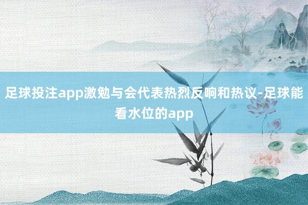 足球投注app激勉与会代表热烈反响和热议-足球能看水位的app