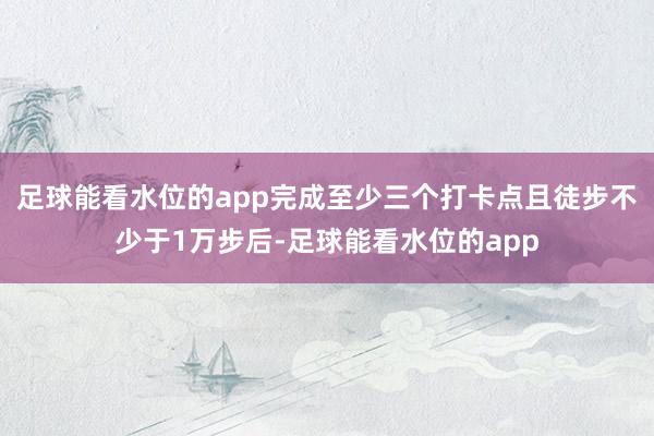 足球能看水位的app完成至少三个打卡点且徒步不少于1万步后-足球能看水位的app