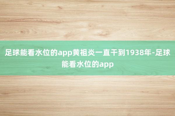 足球能看水位的app黄祖炎一直干到1938年-足球能看水位的app