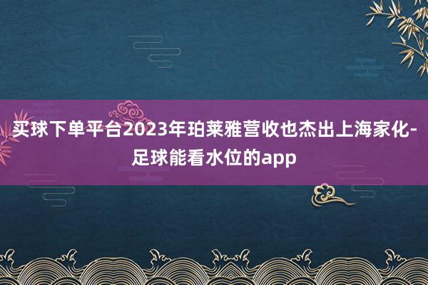 买球下单平台2023年珀莱雅营收也杰出上海家化-足球能看水位的app