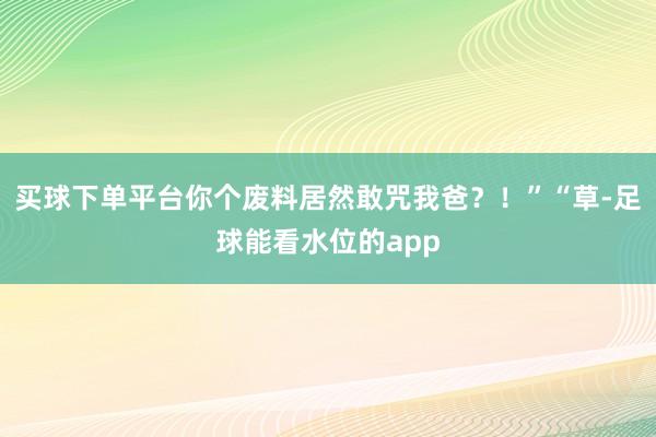 买球下单平台你个废料居然敢咒我爸？！”“草-足球能看水位的app