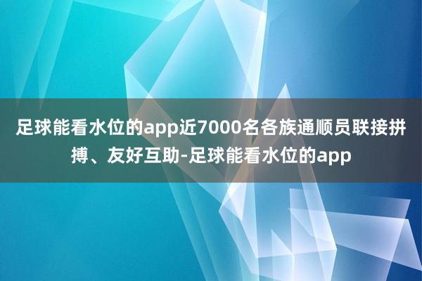 足球能看水位的app近7000名各族通顺员联接拼搏、友好互助-足球能看水位的app