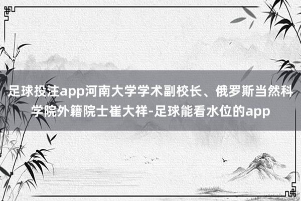 足球投注app河南大学学术副校长、俄罗斯当然科学院外籍院士崔大祥-足球能看水位的app