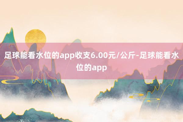 足球能看水位的app收支6.00元/公斤-足球能看水位的app