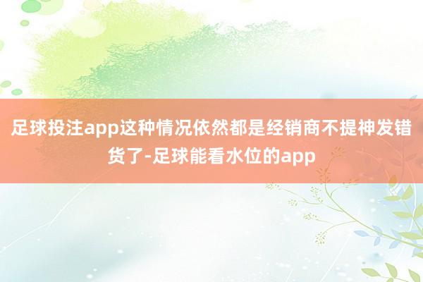 足球投注app这种情况依然都是经销商不提神发错货了-足球能看水位的app