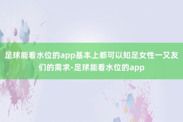 足球能看水位的app基本上都可以知足女性一又友们的需求-足球能看水位的app