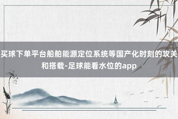 买球下单平台船舶能源定位系统等国产化时刻的攻关和搭载-足球能看水位的app