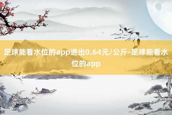 足球能看水位的app进出0.64元/公斤-足球能看水位的app