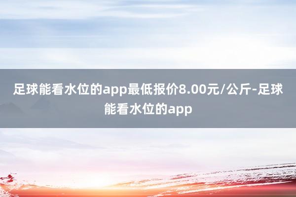 足球能看水位的app最低报价8.00元/公斤-足球能看水位的app