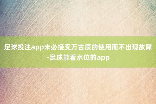 足球投注app未必接受万古辰的使用而不出现故障-足球能看水位的app