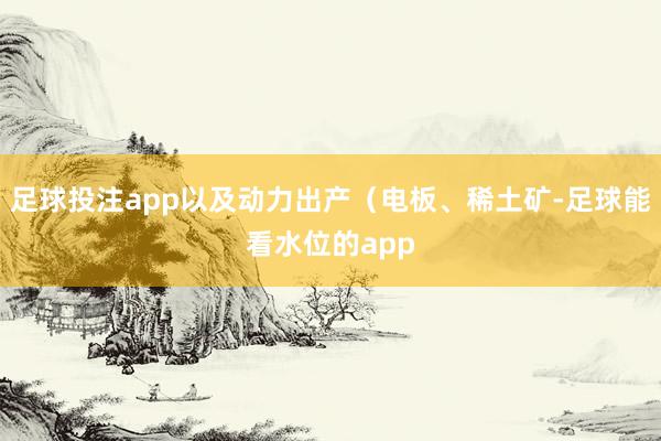 足球投注app以及动力出产（电板、稀土矿-足球能看水位的app