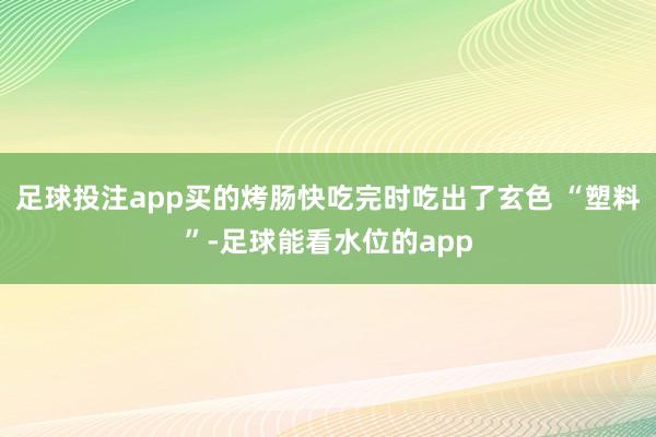 足球投注app买的烤肠快吃完时吃出了玄色 “塑料”-足球能看水位的app