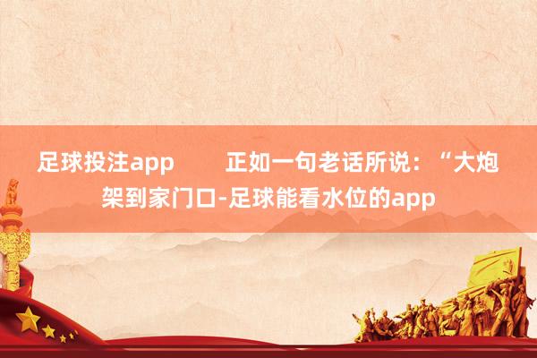 足球投注app        正如一句老话所说：“大炮架到家门口-足球能看水位的app