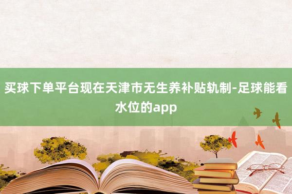 买球下单平台现在天津市无生养补贴轨制-足球能看水位的app